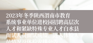 2023年冬季陕西渭南市教育系统事业单位进校园招聘高层次人才和紧缺特殊专业人才白水县面试人员面试成绩、进入体检人员情况及体检安排公告