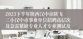 2023下半年陕西汉中市陕飞二小汉中市事业单位招聘高层次及急需紧缺专业人才专业测试及面试公告