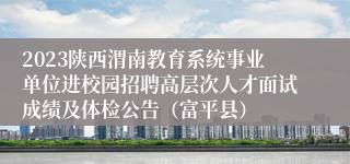 2023陕西渭南教育系统事业单位进校园招聘高层次人才面试成绩及体检公告（富平县）