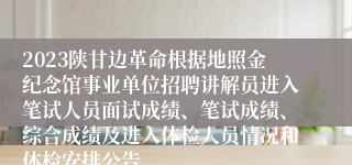 2023陕甘边革命根据地照金纪念馆事业单位招聘讲解员进入笔试人员面试成绩、笔试成绩、综合成绩及进入体检人员情况和体检安排公告