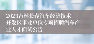 2023吉林长春汽车经济技术开发区事业单位专项招聘汽车产业人才面试公告