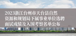 2023浙江台州市天台县自然资源和规划局下属事业单位选聘面试成绩及入围考察名单公布