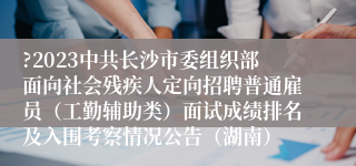 ?2023中共长沙市委组织部面向社会残疾人定向招聘普通雇员（工勤辅助类）面试成绩排名及入围考察情况公告（湖南）