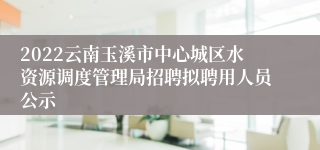 2022云南玉溪市中心城区水资源调度管理局招聘拟聘用人员公示