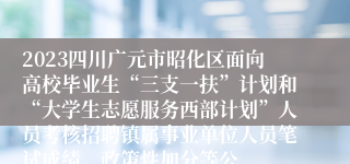 2023四川广元市昭化区面向高校毕业生“三支一扶”计划和“大学生志愿服务西部计划”人员考核招聘镇属事业单位人员笔试成绩、政策性加分等公