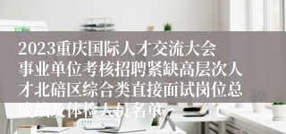 2023重庆国际人才交流大会事业单位考核招聘紧缺高层次人才北碚区综合类直接面试岗位总成绩及体检人员名单