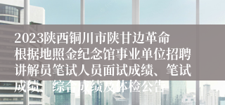 2023陕西铜川市陕甘边革命根据地照金纪念馆事业单位招聘讲解员笔试人员面试成绩、笔试成绩、综合成绩及体检公告