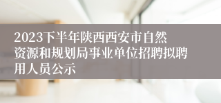 2023下半年陕西西安市自然资源和规划局事业单位招聘拟聘用人员公示