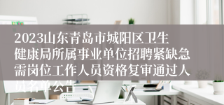 2023山东青岛市城阳区卫生健康局所属事业单位招聘紧缺急需岗位工作人员资格复审通过人员名单公告