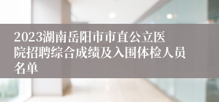 2023湖南岳阳市市直公立医院招聘综合成绩及入围体检人员名单