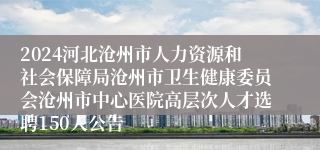 2024河北沧州市人力资源和社会保障局沧州市卫生健康委员会沧州市中心医院高层次人才选聘150人公告