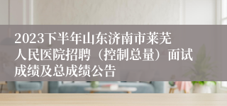 2023下半年山东济南市莱芜人民医院招聘（控制总量）面试成绩及总成绩公告