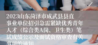 2023山东菏泽市成武县县直事业单位招引急需紧缺优秀青年人才（综合类A岗、卫生类）笔试成绩公示及面试资格审查有关事项的通知