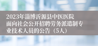 2023年淄博沂源县中医医院面向社会公开招聘劳务派遣制专业技术人员的公告（5人）