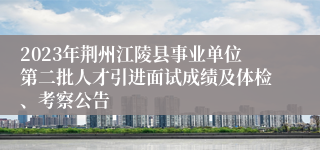 2023年荆州江陵县事业单位第二批人才引进面试成绩及体检、考察公告