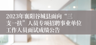 2023年襄阳谷城县面向“三支一扶”人员专项招聘事业单位工作人员面试成绩公告