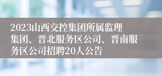 2023山西交控集团所属监理集团、晋北服务区公司、晋南服务区公司招聘20人公告