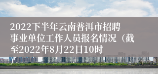 2022下半年云南普洱市招聘事业单位工作人员报名情况（截至2022年8月22日10时）