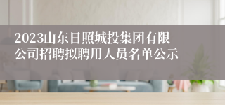 2023山东日照城投集团有限公司招聘拟聘用人员名单公示