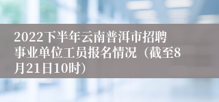 2022下半年云南普洱市招聘事业单位工员报名情况（截至8月21日10时）