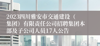 2023四川雅安市交通建设（集团）有限责任公司招聘集团本部及子公司人员17人公告