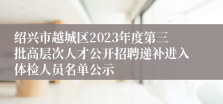 绍兴市越城区2023年度第三批高层次人才公开招聘递补进入体检人员名单公示