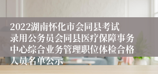 2022湖南怀化市会同县考试录用公务员会同县医疗保障事务中心综合业务管理职位体检合格人员名单公示