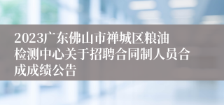 2023广东佛山市禅城区粮油检测中心关于招聘合同制人员合成成绩公告