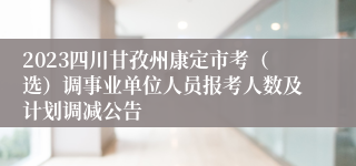 2023四川甘孜州康定市考（选）调事业单位人员报考人数及计划调减公告