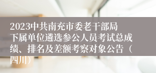 2023中共南充市委老干部局下属单位遴选参公人员考试总成绩、排名及差额考察对象公告（四川）