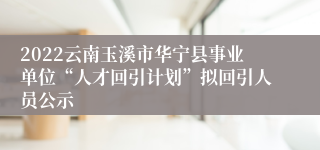 2022云南玉溪市华宁县事业单位“人才回引计划”拟回引人员公示