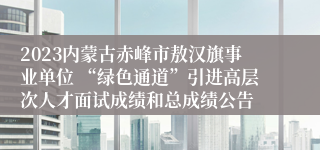 2023内蒙古赤峰市敖汉旗事业单位 “绿色通道”引进高层次人才面试成绩和总成绩公告