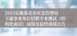 2023安徽淮北市应急管理局下属事业单位招聘专业测试（结构化面试）成绩及最终成绩公告