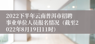 2022下半年云南普洱市招聘事业单位人员报名情况（截至2022年8月19日11时）