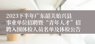 2023下半年广东韶关始兴县事业单位招聘暨“青年人才”招聘入围体检人员名单及体检公告