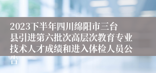 2023下半年四川绵阳市三台县引进第六批次高层次教育专业技术人才成绩和进入体检人员公告