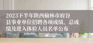 2023下半年陕西榆林市府谷县事业单位招聘各项成绩、总成绩及进入体检人员名单公布