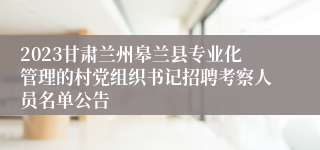 2023甘肃兰州皋兰县专业化管理的村党组织书记招聘考察人员名单公告