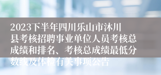 2023下半年四川乐山市沐川县考核招聘事业单位人员考核总成绩和排名、考核总成绩最低分数线及体检有关事项公告