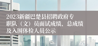 2023新疆巴楚县招聘政府专职队（文）员面试成绩、总成绩及入围体检人员公示