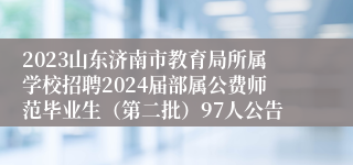 2023山东济南市教育局所属学校招聘2024届部属公费师范毕业生（第二批）97人公告