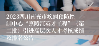 2023四川南充市疾病预防控制中心“嘉陵江英才工程”（第二批）引进高层次人才考核成绩及排名公告