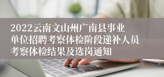 2022云南文山州广南县事业单位招聘考察体检阶段递补人员考察体检结果及选岗通知