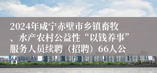 2024年咸宁赤壁市乡镇畜牧、水产农村公益性“以钱养事”服务人员续聘（招聘）66人公告