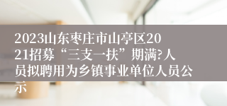 2023山东枣庄市山亭区2021招募“三支一扶”期满?人员拟聘用为乡镇事业单位人员公示