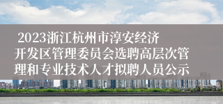  2023浙江杭州市淳安经济开发区管理委员会选聘高层次管理和专业技术人才拟聘人员公示