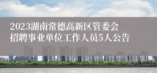 2023湖南常德高新区管委会招聘事业单位工作人员5人公告