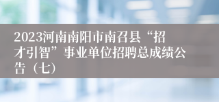 2023河南南阳市南召县“招才引智”事业单位招聘总成绩公告（七）