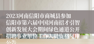 2023河南信阳市商城县参加信阳市第六届中国河南招才引智创新发展大会期间绿色通道公开招聘事业单位工作人员资格复审公告