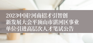 2023中国?河南招才引智创新发展大会平顶山市湛河区事业单位引进高层次人才笔试公告